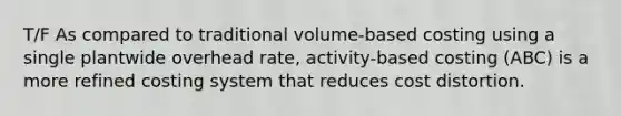 T/F As compared to traditional volume-based costing using a single plantwide overhead rate, activity-based costing (ABC) is a more refined costing system that reduces cost distortion.