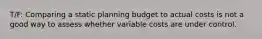 T/F: Comparing a static planning budget to actual costs is not a good way to assess whether variable costs are under control.