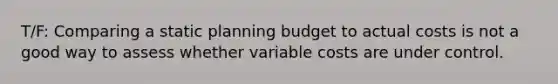 T/F: Comparing a static planning budget to actual costs is not a good way to assess whether variable costs are under control.