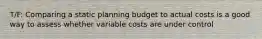 T/F: Comparing a static planning budget to actual costs is a good way to assess whether variable costs are under control