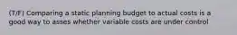 (T/F) Comparing a static planning budget to actual costs is a good way to asses whether variable costs are under control