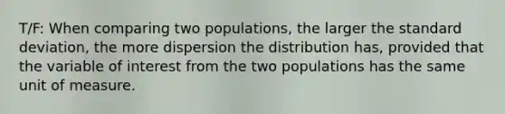 T/F: When comparing two​ populations, the larger the standard​ deviation, the more dispersion the distribution​ has, provided that the variable of interest from the two populations has the same unit of measure.