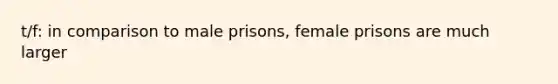 t/f: in comparison to male prisons, female prisons are much larger