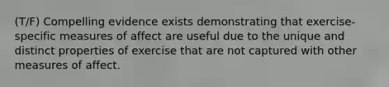 (T/F) Compelling evidence exists demonstrating that exercise-specific measures of affect are useful due to the unique and distinct properties of exercise that are not captured with other measures of affect.