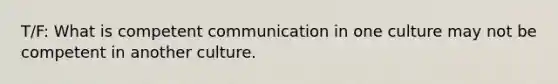 T/F: What is competent communication in one culture may not be competent in another culture.