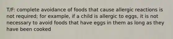 T/F: complete avoidance of foods that cause allergic reactions is not required; for example, if a child is allergic to eggs, it is not necessary to avoid foods that have eggs in them as long as they have been cooked