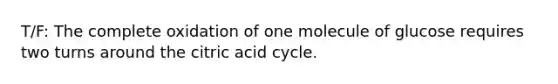 T/F: The complete oxidation of one molecule of glucose requires two turns around the citric acid cycle.