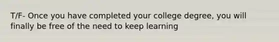 T/F- Once you have completed your college degree, you will finally be free of the need to keep learning