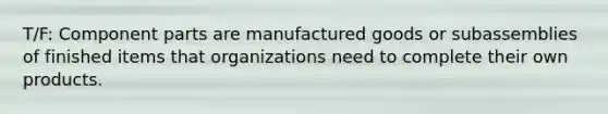 T/F: Component parts are manufactured goods or subassemblies of finished items that organizations need to complete their own products.