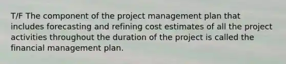 T/F The component of the project management plan that includes forecasting and refining cost estimates of all the project activities throughout the duration of the project is called the financial management plan.