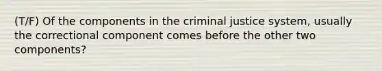 (T/F) Of the components in the criminal justice system, usually the correctional component comes before the other two components?