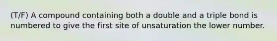 (T/F) A compound containing both a double and a triple bond is numbered to give the first site of unsaturation the lower number.