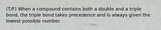 (T/F) When a compound contains both a double and a triple bond, the triple bond takes precedence and is always given the lowest possible number.