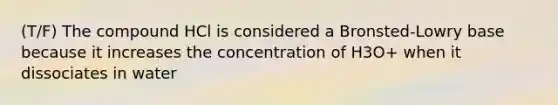 (T/F) The compound HCl is considered a Bronsted-Lowry base because it increases the concentration of H3O+ when it dissociates in water