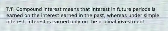 T/F: Compound interest means that interest in future periods is earned on the interest earned in the past, whereas under simple interest, interest is earned only on the original investment.