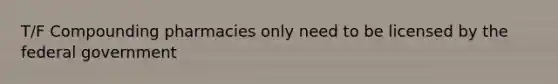 T/F Compounding pharmacies only need to be licensed by the federal government