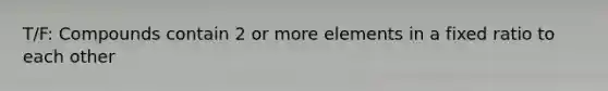 T/F: Compounds contain 2 or more elements in a fixed ratio to each other