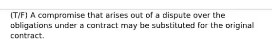 (T/F) A compromise that arises out of a dispute over the obligations under a contract may be substituted for the original contract.