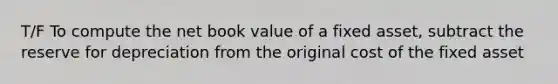 T/F To compute the net book value of a fixed asset, subtract the reserve for depreciation from the original cost of the fixed asset