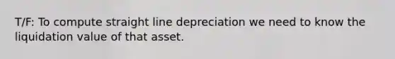 T/F: To compute straight line depreciation we need to know the liquidation value of that asset.