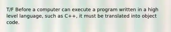 T/F Before a computer can execute a program written in a high level language, such as C++, it must be translated into object code.