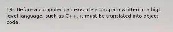 T/F: Before a computer can execute a program written in a high level language, such as C++, it must be translated into object code.