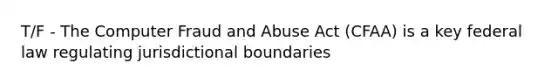 T/F - The Computer Fraud and Abuse Act (CFAA) is a key federal law regulating jurisdictional boundaries