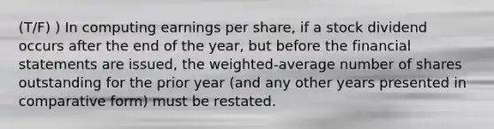 (T/F) ) In computing earnings per share, if a stock dividend occurs after the end of the year, but before the financial statements are issued, the weighted-average number of shares outstanding for the prior year (and any other years presented in comparative form) must be restated.