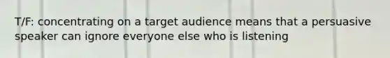 T/F: concentrating on a target audience means that a persuasive speaker can ignore everyone else who is listening