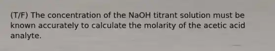 (T/F) The concentration of the NaOH titrant solution must be known accurately to calculate the molarity of the acetic acid analyte.