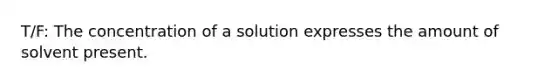 T/F: The concentration of a solution expresses the amount of solvent present.