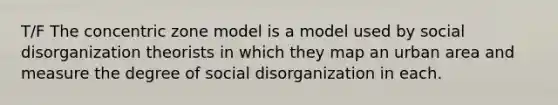 T/F The concentric zone model is a model used by social disorganization theorists in which they map an urban area and measure the degree of social disorganization in each.