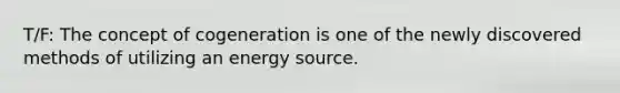 T/F: The concept of cogeneration is one of the newly discovered methods of utilizing an energy source.