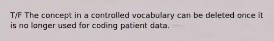 T/F The concept in a controlled vocabulary can be deleted once it is no longer used for coding patient data.