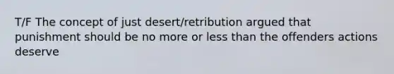 T/F The concept of just desert/retribution argued that punishment should be no more or less than the offenders actions deserve