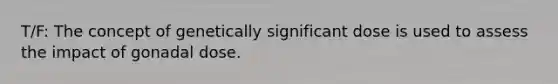 T/F: The concept of genetically significant dose is used to assess the impact of gonadal dose.