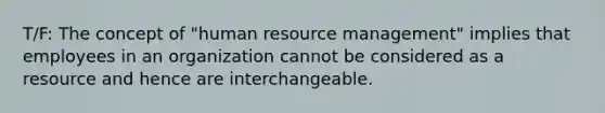 T/F: The concept of "human resource management" implies that employees in an organization cannot be considered as a resource and hence are interchangeable.