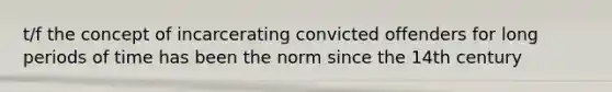 t/f the concept of incarcerating convicted offenders for long periods of time has been the norm since the 14th century