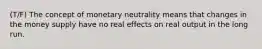 (T/F) The concept of monetary neutrality means that changes in the money supply have no real effects on real output in the long run.