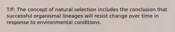 T/F: The concept of natural selection includes the conclusion that successful organismal lineages will resist change over time in response to environmental conditions.