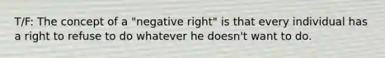 T/F: The concept of a "negative right" is that every individual has a right to refuse to do whatever he doesn't want to do.