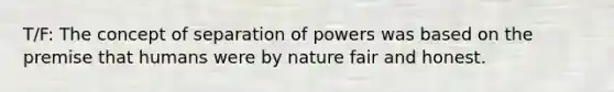 T/F: The concept of separation of powers was based on the premise that humans were by nature fair and honest.