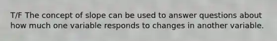 T/F The concept of slope can be used to answer questions about how much one variable responds to changes in another variable.