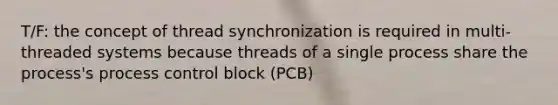 T/F: the concept of thread synchronization is required in multi-threaded systems because threads of a single process share the process's process control block (PCB)