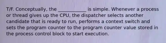 T/F. Conceptually, the ____________ is simple. Whenever a process or thread gives up the CPU, the dispatcher selects another candidate that is ready to run, performs a context switch and sets the program counter to the program counter value stored in the process control block to start execution.