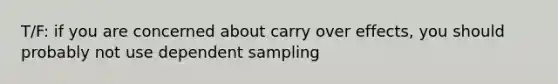 T/F: if you are concerned about carry over effects, you should probably not use dependent sampling