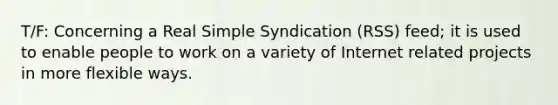 T/F: Concerning a Real Simple Syndication (RSS) feed; it is used to enable people to work on a variety of Internet related projects in more flexible ways.