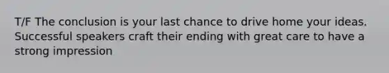 T/F The conclusion is your last chance to drive home your ideas. Successful speakers craft their ending with great care to have a strong impression