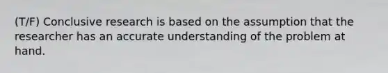 (T/F) Conclusive research is based on the assumption that the researcher has an accurate understanding of the problem at hand.