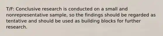 T/F: Conclusive research is conducted on a small and nonrepresentative sample, so the findings should be regarded as tentative and should be used as building blocks for further research.